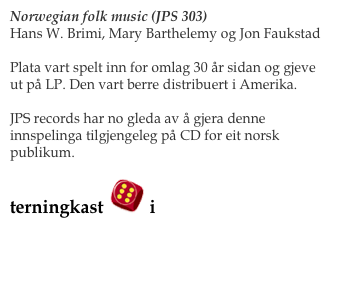 Norwegian folk music (JPS 303)
Hans W. Brimi, Mary Barthelemy og Jon Faukstad

Plata vart spelt inn for omlag 30 år sidan og gjeve ut på LP. Den vart berre distribuert i Amerika.

JPS records har no gleda av å gjera denne innspelinga tilgjengeleg på CD for eit norsk publikum. 

terningkast ￼ i VG! 

Les meir her:                                                Bestill her
