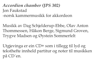 Accordion chamber (JPS 302)
Jon Faukstad
-norsk kammermusikk for akkordeon

Musikk av Dag Schjelderup-Ebbe, Olav Anton Thommessen, Håkon Berge, Sigmund Groven, Trygve Madsen og Øystein Sommerfelt

Utgjevinga er ein CD+ som i tillegg til lyd og teksthefte innheld partitur og noter til musikken på CD´en.   

Les meir her                                          Bestill her