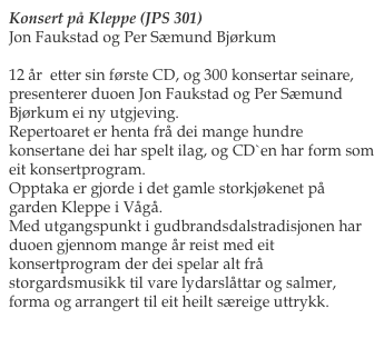 Konsert på Kleppe (JPS 301)
Jon Faukstad og Per Sæmund Bjørkum

12 år  etter sin første CD, og 300 konsertar seinare, presenterer duoen Jon Faukstad og Per Sæmund Bjørkum ei ny utgjeving. 
Repertoaret er henta frå dei mange hundre konsertane dei har spelt ilag, og CD`en har form som eit konsertprogram.
Opptaka er gjorde i det gamle storkjøkenet på garden Kleppe i Vågå.
Med utgangspunkt i gudbrandsdalstradisjonen har duoen gjennom mange år reist med eit konsertprogram der dei spelar alt frå storgardsmusikk til vare lydarslåttar og salmer, forma og arrangert til eit heilt særeige uttrykk.

Les meir her                                                   Bestill her